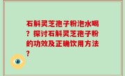 石斛灵芝孢子粉泡水喝？探讨石斛灵芝孢子粉的功效及正确饮用方法？