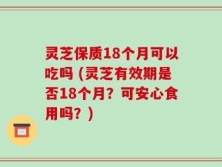 灵芝保质18个月可以吃吗 (灵芝有效期是否18个月？可安心食用吗？)