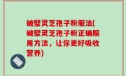 破璧灵芝孢子粉服法(破壁灵芝孢子粉正确服用方法，让你更好吸收营养)