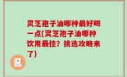 灵芝孢子油哪种最好喝一点(灵芝孢子油哪种饮用最佳？挑选攻略来了)