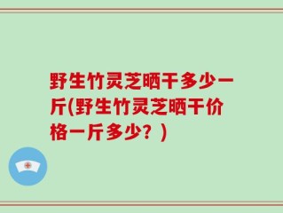 野生竹灵芝晒干多少一斤(野生竹灵芝晒干价格一斤多少？)