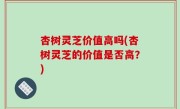 杏树灵芝价值高吗(杏树灵芝的价值是否高？)