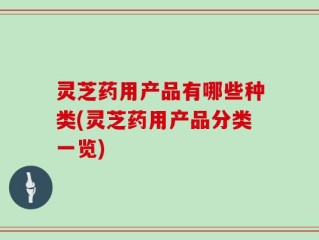 灵芝药用产品有哪些种类(灵芝药用产品分类一览)