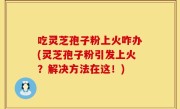 吃灵芝孢子粉上火咋办(灵芝孢子粉引发上火？解决方法在这！)