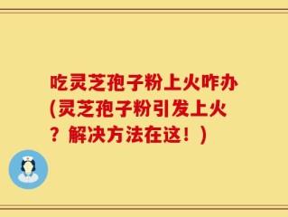 吃灵芝孢子粉上火咋办(灵芝孢子粉引发上火？解决方法在这！)