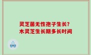 灵芝菌无性孢子生长？木灵芝生长期多长时间