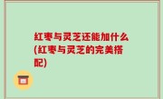 红枣与灵芝还能加什么(红枣与灵芝的完美搭配)