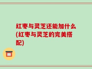 红枣与灵芝还能加什么(红枣与灵芝的完美搭配)