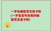 一岁吃破壁灵芝孢子粉(一岁宝宝可食用的破壁灵芝孢子粉)