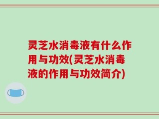 灵芝水消毒液有什么作用与功效(灵芝水消毒液的作用与功效简介)