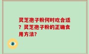 灵芝孢子粉何时吃合适？灵芝孢子粉的正确食用方法？