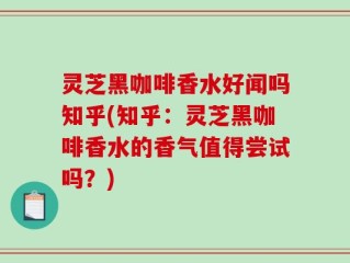 灵芝黑咖啡香水好闻吗知乎(知乎：灵芝黑咖啡香水的香气值得尝试吗？)