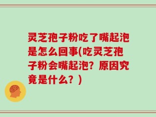 灵芝孢子粉吃了嘴起泡是怎么回事(吃灵芝孢子粉会嘴起泡？原因究竟是什么？)
