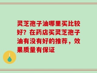灵芝孢子油哪里买比较好？在药店买灵芝孢子油有没有好的推荐，效果质量有保证