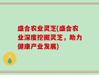 盛合农业灵芝(盛合农业深度挖掘灵芝，助力健康产业发展)
