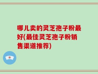 哪儿卖的灵芝孢子粉最好(最佳灵芝孢子粉销售渠道推荐)