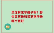 灵芝粉末非孢子粉？野生灵芝粉和灵芝孢子粉哪个更好