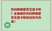 苏科牌破壁灵芝孢子粉？全面解析苏科牌破壁灵芝孢子粉的功效与作用？