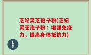 芝妃灵芝孢子粉(芝妃灵芝孢子粉：增强免疫力，提高身体抵抗力)
