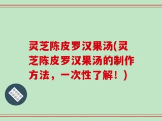灵芝陈皮罗汉果汤(灵芝陈皮罗汉果汤的制作方法，一次性了解！)