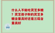 什么人不能吃灵芝多糖？灵芝孢子粉的灵芝多糖含量高好还是三萜含量高好
