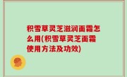 积雪草灵芝滋润面霜怎么用(积雪草灵芝面霜使用方法及功效)