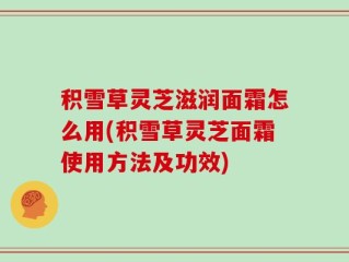 积雪草灵芝滋润面霜怎么用(积雪草灵芝面霜使用方法及功效)