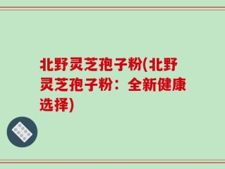 北野灵芝孢子粉(北野灵芝孢子粉：全新健康选择)