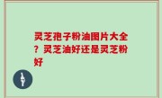 灵芝孢子粉油图片大全？灵芝油好还是灵芝粉好