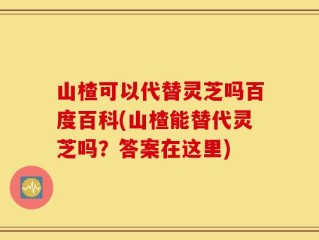 山楂可以代替灵芝吗百度百科(山楂能替代灵芝吗？答案在这里)