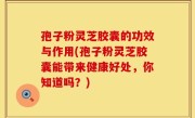 孢子粉灵芝胶囊的功效与作用(孢子粉灵芝胶囊能带来健康好处，你知道吗？)