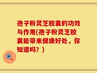 孢子粉灵芝胶囊的功效与作用(孢子粉灵芝胶囊能带来健康好处，你知道吗？)