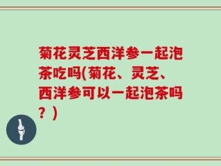 菊花灵芝西洋参一起泡茶吃吗(菊花、灵芝、西洋参可以一起泡茶吗？)