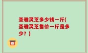 圣雅灵芝多少钱一斤(圣雅灵芝售价一斤是多少？)