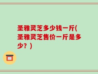 圣雅灵芝多少钱一斤(圣雅灵芝售价一斤是多少？)