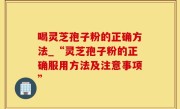 喝灵芝孢子粉的正确方法_“灵芝孢子粉的正确服用方法及注意事项”