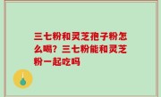 三七粉和灵芝孢子粉怎么喝？三七粉能和灵芝粉一起吃吗