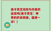 孢子灵芝功效与作用药店买吗(孢子灵芝：神奇的药食同源，值得一试！)