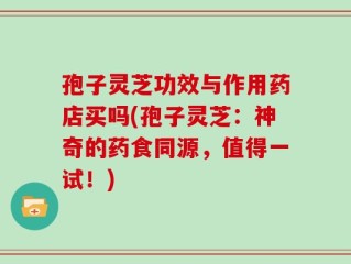 孢子灵芝功效与作用药店买吗(孢子灵芝：神奇的药食同源，值得一试！)
