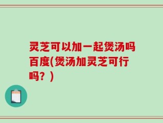 灵芝可以加一起煲汤吗百度(煲汤加灵芝可行吗？)