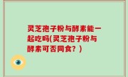 灵芝孢子粉与酵素能一起吃吗(灵芝孢子粉与酵素可否同食？)