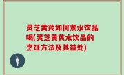 灵芝黄芪如何煮水饮品喝(灵芝黄芪水饮品的烹饪方法及其益处)