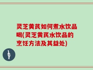 灵芝黄芪如何煮水饮品喝(灵芝黄芪水饮品的烹饪方法及其益处)
