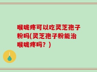 喉咙疼可以吃灵芝孢子粉吗(灵芝孢子粉能治喉咙疼吗？)