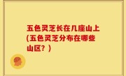 五色灵芝长在几座山上(五色灵芝分布在哪些山区？)