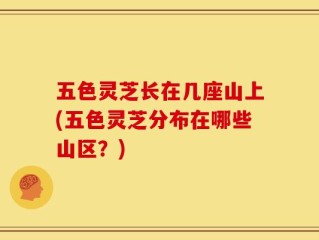 五色灵芝长在几座山上(五色灵芝分布在哪些山区？)