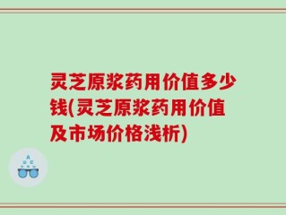 灵芝原浆药用价值多少钱(灵芝原浆药用价值及市场价格浅析)