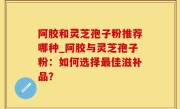 阿胶和灵芝孢子粉推荐哪种_阿胶与灵芝孢子粉：如何选择最佳滋补品？