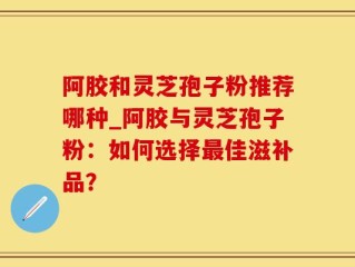 阿胶和灵芝孢子粉推荐哪种_阿胶与灵芝孢子粉：如何选择最佳滋补品？
