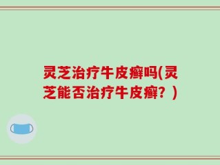 灵芝治疗牛皮癣吗(灵芝能否治疗牛皮癣？)